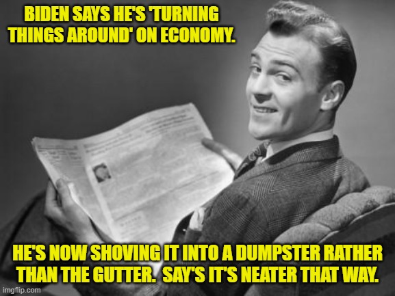 Neatness counts! | BIDEN SAYS HE'S 'TURNING THINGS AROUND' ON ECONOMY. HE'S NOW SHOVING IT INTO A DUMPSTER RATHER THAN THE GUTTER.  SAY'S IT'S NEATER THAT WAY. | image tagged in 50's newspaper | made w/ Imgflip meme maker