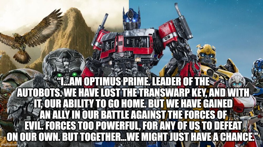Transformers | “I…AM OPTIMUS PRIME. LEADER OF THE AUTOBOTS. WE HAVE LOST THE TRANSWARP KEY, AND WITH IT, OUR ABILITY TO GO HOME. BUT WE HAVE GAINED AN ALLY IN OUR BATTLE AGAINST THE FORCES OF EVIL. FORCES TOO POWERFUL, FOR ANY OF US TO DEFEAT ON OUR OWN. BUT TOGETHER…WE MIGHT JUST HAVE A CHANCE.” | image tagged in transformers | made w/ Imgflip meme maker