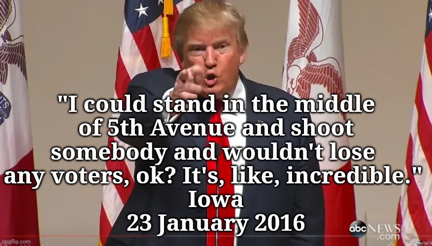 trump on his magas | "I could stand in the middle
 of 5th Avenue and shoot 
somebody and wouldn't lose 
any voters, ok? It's, like, incredible." 
Iowa
23 January 2016 | image tagged in dump trump,dangerous,criminal,disrespect,justice | made w/ Imgflip meme maker