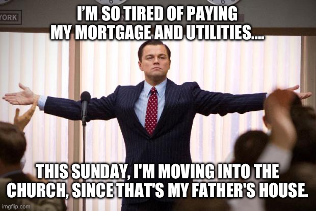 Just Tired | I’M SO TIRED OF PAYING MY MORTGAGE AND UTILITIES…. THIS SUNDAY, I'M MOVING INTO THE CHURCH, SINCE THAT'S MY FATHER'S HOUSE. | image tagged in wolf of wallstreet,church,televangelist | made w/ Imgflip meme maker