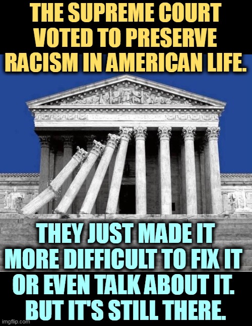 Judicial over-reach in action. | THE SUPREME COURT VOTED TO PRESERVE RACISM IN AMERICAN LIFE. THEY JUST MADE IT MORE DIFFICULT TO FIX IT 
OR EVEN TALK ABOUT IT. 
BUT IT'S STILL THERE. | image tagged in supreme court,protection,racism | made w/ Imgflip meme maker