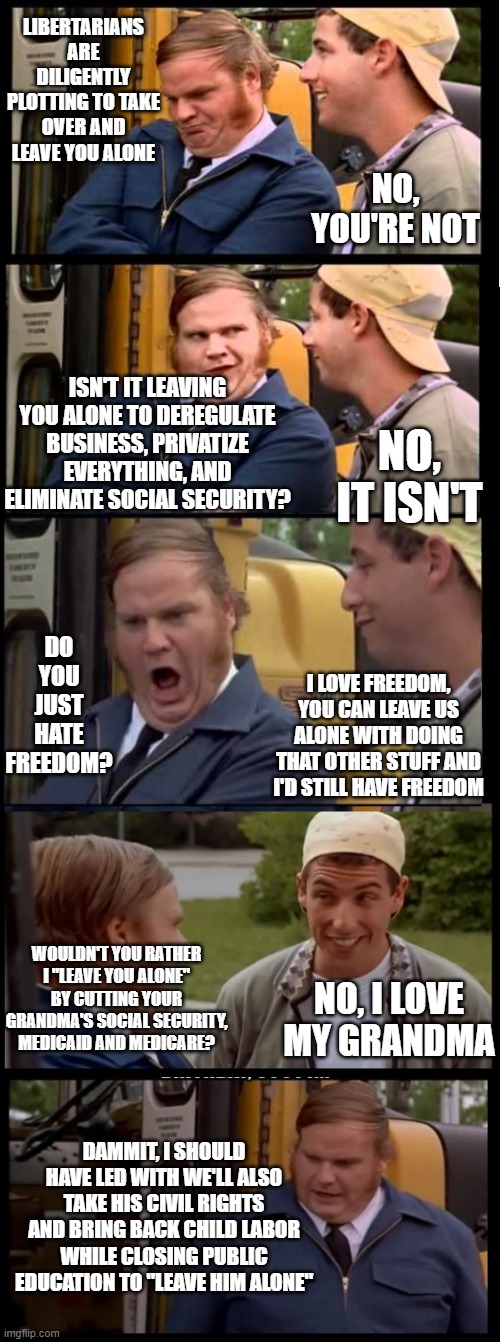 Libertarians diligently plotting to leave you alone | LIBERTARIANS ARE DILIGENTLY PLOTTING TO TAKE OVER AND LEAVE YOU ALONE; NO, YOU'RE NOT; ISN'T IT LEAVING YOU ALONE TO DEREGULATE BUSINESS, PRIVATIZE EVERYTHING, AND ELIMINATE SOCIAL SECURITY? NO, IT ISN'T; DO YOU JUST HATE FREEDOM? I LOVE FREEDOM, YOU CAN LEAVE US ALONE WITH DOING THAT OTHER STUFF AND I'D STILL HAVE FREEDOM; WOULDN'T YOU RATHER I "LEAVE YOU ALONE" BY CUTTING YOUR GRANDMA'S SOCIAL SECURITY, MEDICAID AND MEDICARE? NO, I LOVE MY GRANDMA; DAMMIT, I SHOULD HAVE LED WITH WE'LL ALSO TAKE HIS CIVIL RIGHTS AND BRING BACK CHILD LABOR WHILE CLOSING PUBLIC EDUCATION TO "LEAVE HIM ALONE" | image tagged in libertarian | made w/ Imgflip meme maker