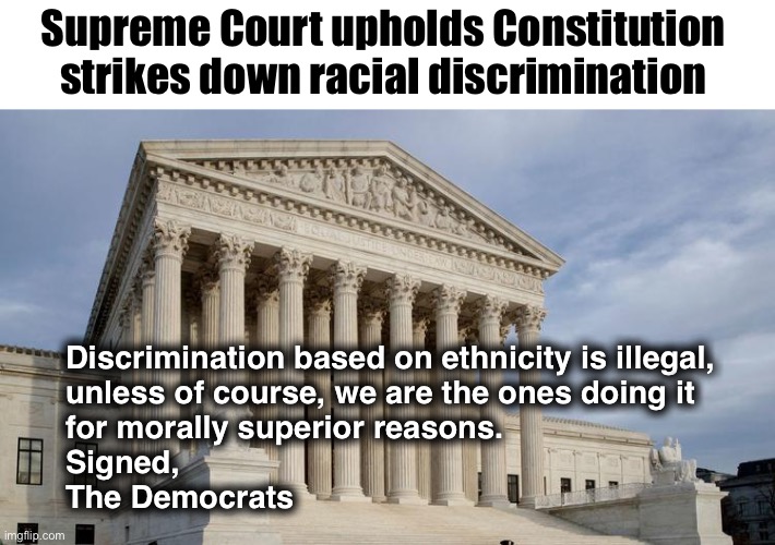 College Admissions | Supreme Court upholds Constitution 
strikes down racial discrimination; Discrimination based on ethnicity is illegal, 
unless of course, we are the ones doing it 
for morally superior reasons.
Signed,
The Democrats | image tagged in supreme court | made w/ Imgflip meme maker