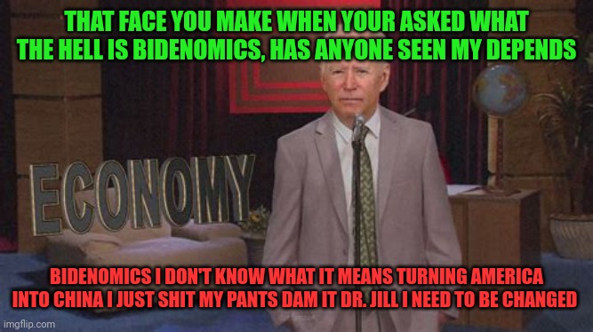 Bidenomics | THAT FACE YOU MAKE WHEN YOUR ASKED WHAT THE HELL IS BIDENOMICS, HAS ANYONE SEEN MY DEPENDS; BIDENOMICS I DON'T KNOW WHAT IT MEANS TURNING AMERICA INTO CHINA I JUST SHIT MY PANTS DAM IT DR. JILL I NEED TO BE CHANGED | image tagged in joe biden,bidenomics,president_joe_biden,biden crime family,jill biden,dr jill | made w/ Imgflip meme maker