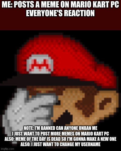 Mario facepalm | ME: POSTS A MEME ON MARIO KART PC
EVERYONE'S REACTION; NOTE: I'M BANNED CAN ANYONE UNBAN ME I JUST WANT TO POST MORE MEMES ON MARIO KART PC
ALSO: MEME OF THE DAY IS DEAD SO I'M GONNA MAKE A NEW ONE
ALSO: I JUST WANT TO CHANGE MY USERNAME | image tagged in mario facepalm,mario kart pc | made w/ Imgflip meme maker