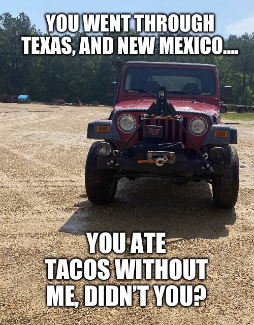 You ate all the tacos…. | YOU WENT THROUGH TEXAS, AND NEW MEXICO…. YOU ATE TACOS WITHOUT ME, DIDN’T YOU? | image tagged in dolly the jeep,tacos | made w/ Imgflip meme maker