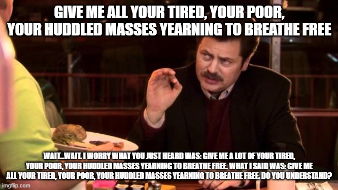 Ron Swanson | GIVE ME ALL YOUR TIRED, YOUR POOR, YOUR HUDDLED MASSES YEARNING TO BREATHE FREE; WAIT...WAIT. I WORRY WHAT YOU JUST HEARD WAS: GIVE ME A LOT OF YOUR TIRED, YOUR POOR, YOUR HUDDLED MASSES YEARNING TO BREATHE FREE. WHAT I SAID WAS: GIVE ME ALL YOUR TIRED, YOUR POOR, YOUR HUDDLED MASSES YEARNING TO BREATHE FREE. DO YOU UNDERSTAND? | image tagged in ron swanson | made w/ Imgflip meme maker