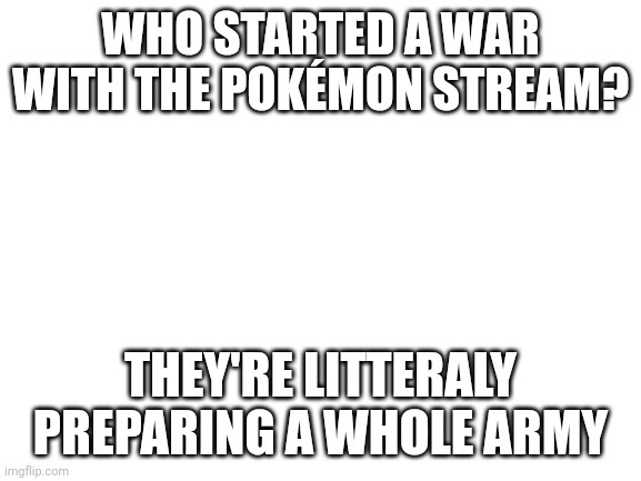 Who started a war | WHO STARTED A WAR WITH THE POKÉMON STREAM? THEY'RE LITTERALY PREPARING A WHOLE ARMY | image tagged in blank white template | made w/ Imgflip meme maker