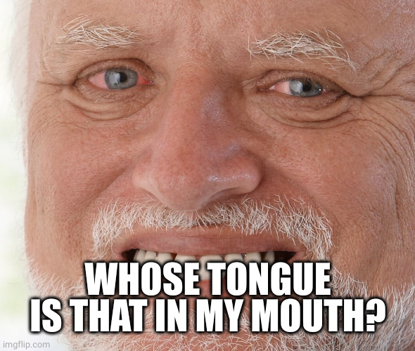 Hide the Pain Harold | WHOSE TONGUE IS THAT IN MY MOUTH? | image tagged in hide the pain harold | made w/ Imgflip meme maker