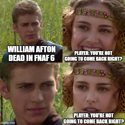 when you think william afton is dead | WILLIAM AFTON DEAD IN FNAF 6; PLAYER: YOU'RE NOT GOING TO COME BACK RIGHT? PLAYER: YOU'RE NOT GOING TO COME BACK RIGHT? | image tagged in anakin padme 4 panel | made w/ Imgflip meme maker