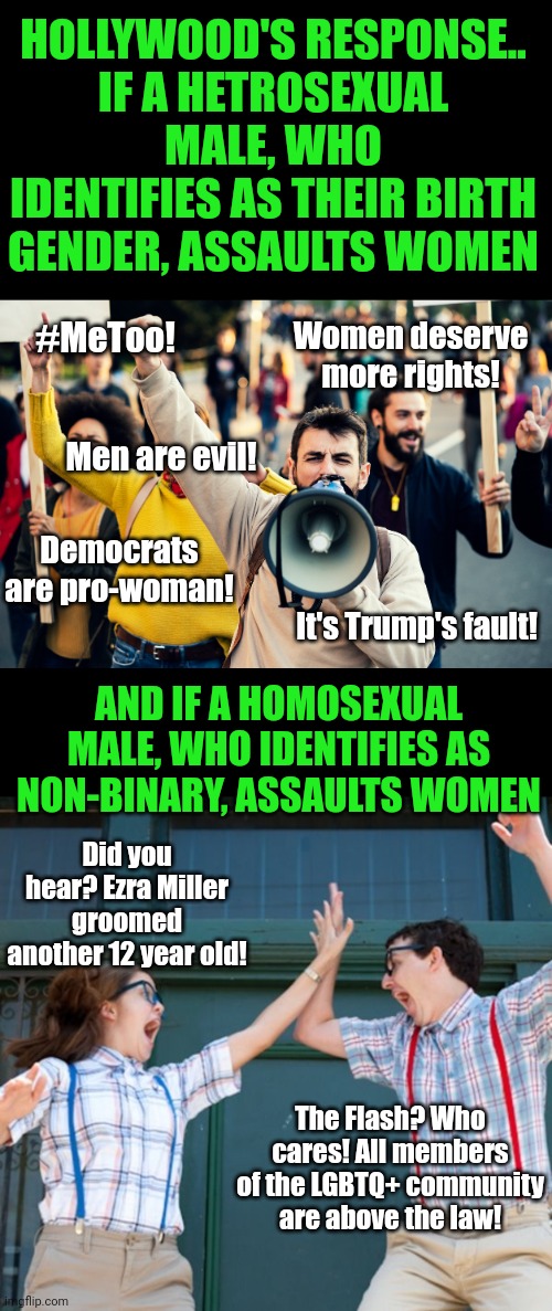 Remember when you could go to jail for crimes? I miss those times. Today being non-binary makes you jail proof! Right Ezra? | HOLLYWOOD'S RESPONSE..
IF A HETROSEXUAL MALE, WHO IDENTIFIES AS THEIR BIRTH GENDER, ASSAULTS WOMEN; #MeToo! Women deserve more rights! Men are evil! Democrats are pro-woman! It's Trump's fault! AND IF A HOMOSEXUAL MALE, WHO IDENTIFIES AS NON-BINARY, ASSAULTS WOMEN; Did you hear? Ezra Miller groomed another 12 year old! The Flash? Who cares! All members of the LGBTQ+ community are above the law! | image tagged in outrage mob,liberal logic,liberal hypocrisy,actors,predators,scumbag hollywood | made w/ Imgflip meme maker