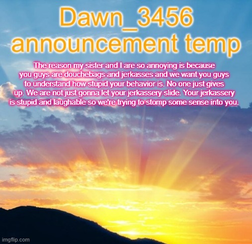 Dawn_3456 announcement | The reason my sister and I are so annoying is because you guys are douchebags and jerkasses and we want you guys to understand how stupid your behavior is. No one just gives up. We are not just gonna let your jerkassery slide. Your jerkassery is stupid and laughable so we're trying to stomp some sense into you. | image tagged in dawn_3456 announcement | made w/ Imgflip meme maker