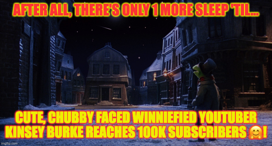 Muppet Christmas Carol Kermit One More Sleep | AFTER ALL, THERE'S ONLY 1 MORE SLEEP 'TIL... CUTE, CHUBBY FACED WINNIEFIED YOUTUBER KINSEY BURKE REACHES 100K SUBSCRIBERS 🤗! | image tagged in muppet christmas carol kermit one more sleep | made w/ Imgflip meme maker