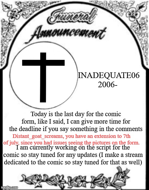 Comic Update: The deadline of the form and some other infomation. | INADEQUATE06
2006-; Today is the last day for the comic form, like I said, I can give more time for the deadline if you say something in the comments; Distant_goat_screams, you have an extension to 7th of july, since you had issues seeing the pictures on the form. I am currently working on the script for the comic so stay tuned for any updates (I make a stream dedicated to the comic so stay tuned for that as well) | image tagged in obituary funeral announcement | made w/ Imgflip meme maker