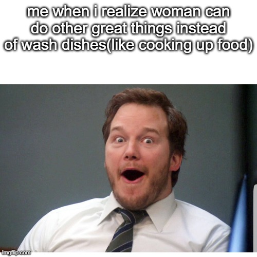 horribly sexist meme | me when i realize woman can do other great things instead of wash dishes(like cooking up food) | image tagged in sexism,woman | made w/ Imgflip meme maker