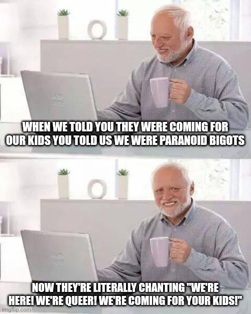 But I guess we're just "paranoid bigots," huh? | WHEN WE TOLD YOU THEY WERE COMING FOR OUR KIDS YOU TOLD US WE WERE PARANOID BIGOTS; NOW THEY'RE LITERALLY CHANTING "WE'RE HERE! WE'RE QUEER! WE'RE COMING FOR YOUR KIDS!" | image tagged in memes,hide the pain harold | made w/ Imgflip meme maker