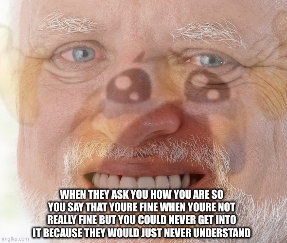 when they ask you how you | WHEN THEY ASK YOU HOW YOU ARE SO YOU SAY THAT YOURE FINE WHEN YOURE NOT REALLY FINE BUT YOU COULD NEVER GET INTO IT BECAUSE THEY WOULD JUST NEVER UNDERSTAND | image tagged in hide the pain harold with crying emoji,funny,lol,hide the pain harold,haha,relatable | made w/ Imgflip meme maker