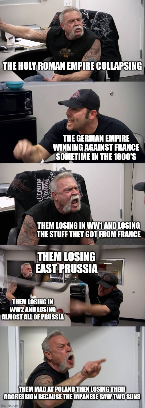 American Chopper Argument Meme | THE HOLY ROMAN EMPIRE COLLAPSING; THE GERMAN EMPIRE WINNING AGAINST FRANCE SOMETIME IN THE 1800'S; THEM LOSING IN WW1 AND LOSING THE STUFF THEY GOT FROM FRANCE; THEM LOSING EAST PRUSSIA; THEM LOSING IN WW2 AND LOSING ALMOST ALL OF PRUSSIA; THEM MAD AT POLAND THEN LOSING THEIR AGGRESSION BECAUSE THE JAPANESE SAW TWO SUNS | image tagged in memes,american chopper argument | made w/ Imgflip meme maker