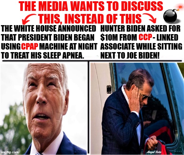 The Bidens, the media, CPAP vs CCP | THE MEDIA WANTS TO DISCUSS 
     THIS, INSTEAD OF THIS; THE WHITE HOUSE ANNOUNCED
THAT PRESIDENT BIDEN BEGAN 
USING             MACHINE AT NIGHT
TO TREAT HIS SLEEP APNEA. HUNTER BIDEN ASKED FOR
$10M FROM           - LINKED 
ASSOCIATE WHILE SITTING
NEXT TO JOE BIDEN! CCP; CPAP; Angel Soto | image tagged in joe biden,hunter biden,liberal media,media bias,ccp,white house | made w/ Imgflip meme maker