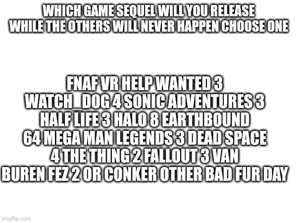 FNAF VR HELP WANTED 3 WATCH_DOG 4 SONIC ADVENTURES 3 HALF LIFE 3 HALO 8 EARTHBOUND 64 MEGA MAN LEGENDS 3 DEAD SPACE 4 THE THING 2 FALLOUT 3 VAN BUREN FEZ 2 OR CONKER OTHER BAD FUR DAY; WHICH GAME SEQUEL WILL YOU RELEASE WHILE THE OTHERS WILL NEVER HAPPEN CHOOSE ONE | image tagged in choose wisely | made w/ Imgflip meme maker