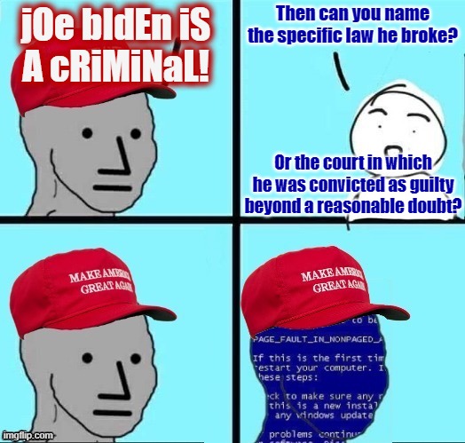 Sister Justice may be blind, but the court of public opinion is deaf, blind, poorly informed, and never silent for a moment. | Then can you name the specific law he broke? jOe bIdEn iS
A cRiMiNaL! Or the court in which he was convicted as guilty beyond a reasonable doubt? | image tagged in npc maga blue screen fixed textboxes,joe biden,crime,maga,conservative logic,stupid people | made w/ Imgflip meme maker