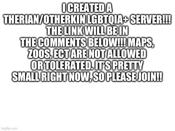 I CREATED A THERIAN/OTHERKIN LGBTQIA+ SERVER!!! THE LINK WILL BE IN THE COMMENTS BELOW!!! MAPS, ZOOS, ECT ARE NOT ALLOWED OR TOLERATED. IT’S PRETTY SMALL RIGHT NOW, SO PLEASE JOIN!! | made w/ Imgflip meme maker