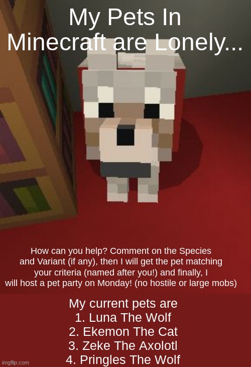 Minecraft Good Boy | My Pets In Minecraft are Lonely... How can you help? Comment on the Species and Variant (if any), then I will get the pet matching your criteria (named after you!) and finally, I will host a pet party on Monday! (no hostile or large mobs); My current pets are
1. Luna The Wolf
2. Ekemon The Cat
3. Zeke The Axolotl
4. Pringles The Wolf | image tagged in minecraft good boy | made w/ Imgflip meme maker