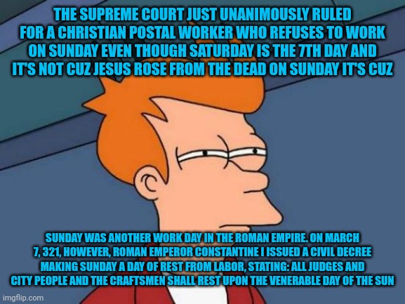 Futurama Fry | THE SUPREME COURT JUST UNANIMOUSLY RULED FOR A CHRISTIAN POSTAL WORKER WHO REFUSES TO WORK ON SUNDAY EVEN THOUGH SATURDAY IS THE 7TH DAY AND IT'S NOT CUZ JESUS ROSE FROM THE DEAD ON SUNDAY IT'S CUZ; SUNDAY WAS ANOTHER WORK DAY IN THE ROMAN EMPIRE. ON MARCH 7, 321, HOWEVER, ROMAN EMPEROR CONSTANTINE I ISSUED A CIVIL DECREE MAKING SUNDAY A DAY OF REST FROM LABOR, STATING: ALL JUDGES AND CITY PEOPLE AND THE CRAFTSMEN SHALL REST UPON THE VENERABLE DAY OF THE SUN | image tagged in memes,futurama fry | made w/ Imgflip meme maker