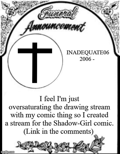 Comic Update | INADEQUATE06
2006 -; I feel I'm just oversaturating the drawing stream with my comic thing so I created a stream for the Shadow-Girl comic.
(Link in the comments) | image tagged in obituary funeral announcement | made w/ Imgflip meme maker