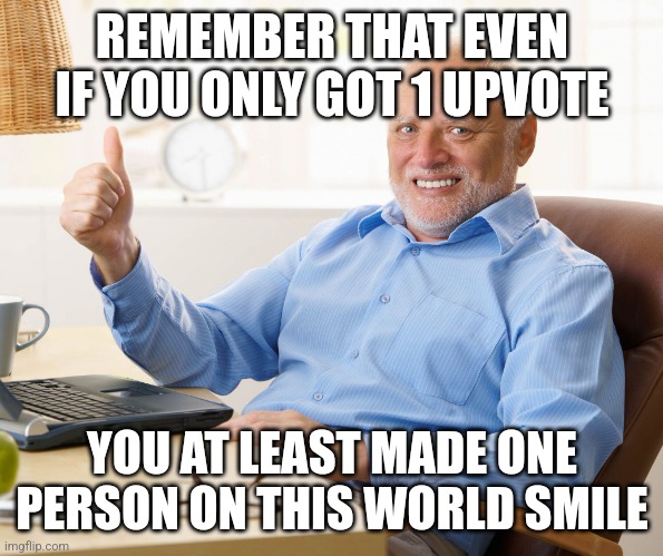 Take some comments to make you happy. My treat. | REMEMBER THAT EVEN IF YOU ONLY GOT 1 UPVOTE; YOU AT LEAST MADE ONE PERSON ON THIS WORLD SMILE | image tagged in hide the pain harold | made w/ Imgflip meme maker