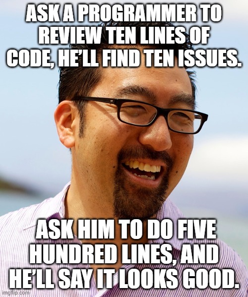 Gene Kim on code reviews | ASK A PROGRAMMER TO REVIEW TEN LINES OF CODE, HE’LL FIND TEN ISSUES. ASK HIM TO DO FIVE HUNDRED LINES, AND HE’LL SAY IT LOOKS GOOD. | image tagged in gene kim says | made w/ Imgflip meme maker