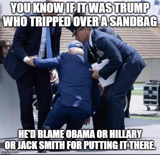 Biden Sandbag | YOU KNOW IF IT WAS TRUMP WHO TRIPPED OVER A SANDBAG; HE'D BLAME OBAMA OR HILLARY OR JACK SMITH FOR PUTTING IT THERE. | image tagged in biden sandbag | made w/ Imgflip meme maker