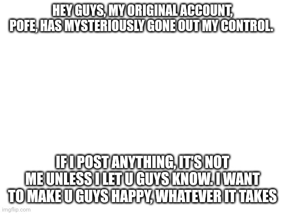 Mem | HEY GUYS, MY ORIGINAL ACCOUNT, POFE, HAS MYSTERIOUSLY GONE OUT MY CONTROL. IF I POST ANYTHING, IT'S NOT ME UNLESS I LET U GUYS KNOW. I WANT TO MAKE U GUYS HAPPY, WHATEVER IT TAKES | image tagged in blank white template | made w/ Imgflip meme maker