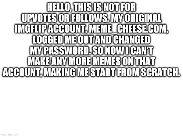 I have no title. | HELLO, THIS IS NOT FOR UPVOTES OR FOLLOWS. MY ORIGINAL IMGFLIP ACCOUNT, MEME_CHEESE.COM, LOGGED ME OUT AND CHANGED MY PASSWORD. SO NOW I CAN’T MAKE ANY MORE MEMES ON THAT ACCOUNT, MAKING ME START FROM SCRATCH. | image tagged in sad,unhappy | made w/ Imgflip meme maker