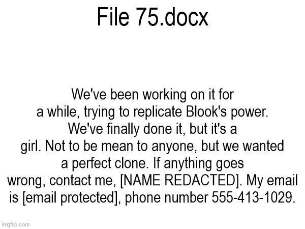 SCREW YOU BOB I'M STEALING YOUR FILE CONCEPT AGAIN AND YOU CAN'T DO A THING ABOUT IT | File 75.docx; We've been working on it for a while, trying to replicate Blook's power. We've finally done it, but it's a girl. Not to be mean to anyone, but we wanted a perfect clone. If anything goes wrong, contact me, [NAME REDACTED]. My email is [email protected], phone number 555-413-1029. | made w/ Imgflip meme maker