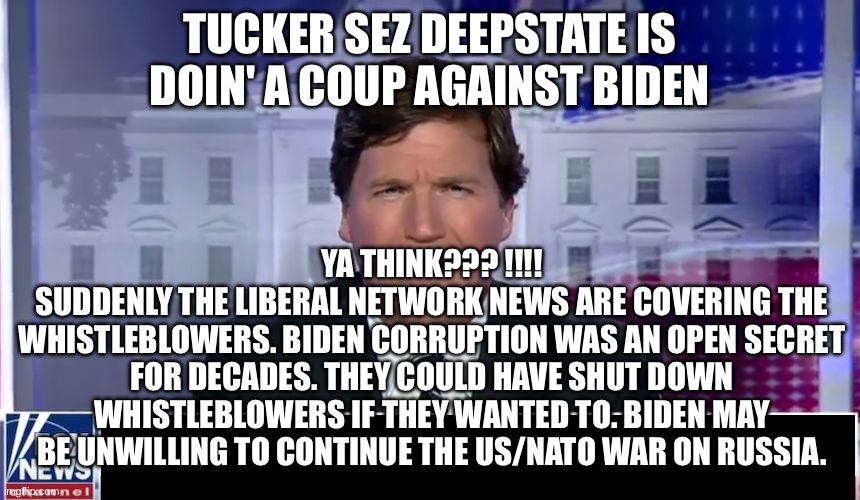Tucker Carlson | TUCKER SEZ DEEPSTATE IS DOIN' A COUP AGAINST BIDEN; YA THINK??? !!!!
SUDDENLY THE LIBERAL NETWORK NEWS ARE COVERING THE WHISTLEBLOWERS. BIDEN CORRUPTION WAS AN OPEN SECRET FOR DECADES. THEY COULD HAVE SHUT DOWN WHISTLEBLOWERS IF THEY WANTED TO. BIDEN MAY BE UNWILLING TO CONTINUE THE US/NATO WAR ON RUSSIA. | image tagged in tucker carlson | made w/ Imgflip meme maker