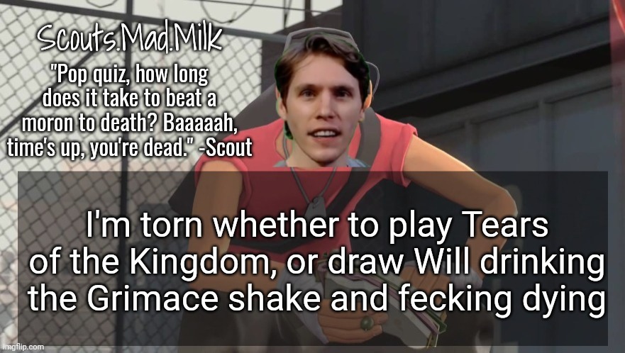 Milk but he's from Boston (thanks Rotisserie) | I'm torn whether to play Tears of the Kingdom, or draw Will drinking the Grimace shake and fecking dying | image tagged in milk but he's from boston thanks rotisserie | made w/ Imgflip meme maker