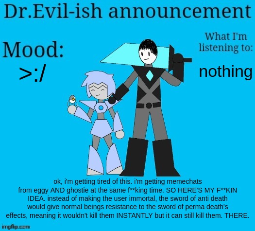 now everyone CALM THE F**K DOWN | >:/; nothing; ok, i'm getting tired of this. i'm getting memechats from eggy AND ghostie at the same f**king time. SO HERE'S MY F**KIN IDEA. instead of making the user immortal, the sword of anti death would give normal beings resistance to the sword of perma death's effects, meaning it wouldn't kill them INSTANTLY but it can still kill them. THERE. | image tagged in dr evil-ish new announcement template | made w/ Imgflip meme maker