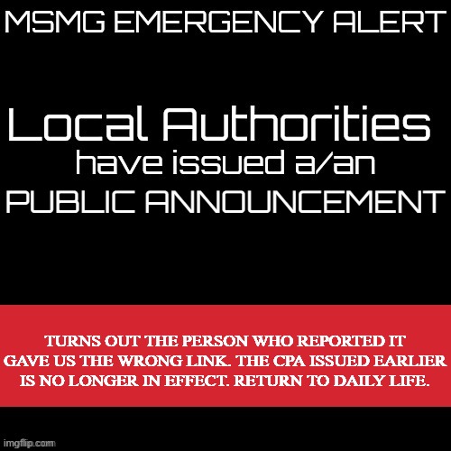 New MSMG EAS | PUBLIC ANNOUNCEMENT; TURNS OUT THE PERSON WHO REPORTED IT GAVE US THE WRONG LINK. THE CPA ISSUED EARLIER IS NO LONGER IN EFFECT. RETURN TO DAILY LIFE. | image tagged in new msmg eas | made w/ Imgflip meme maker