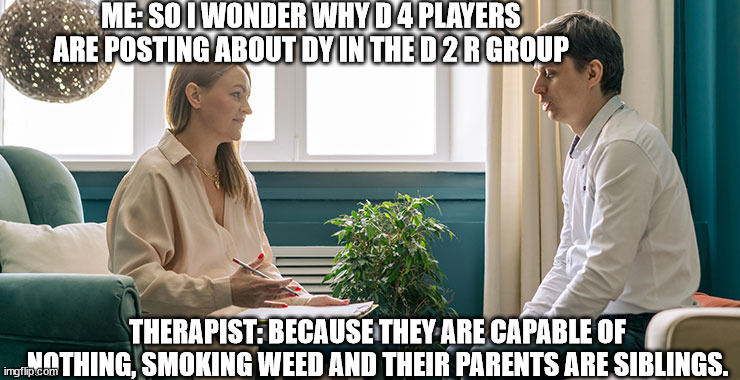 Now that you mention it | ME: SO I WONDER WHY D 4 PLAYERS ARE POSTING ABOUT DY IN THE D 2 R GROUP; THERAPIST: BECAUSE THEY ARE CAPABLE OF NOTHING, SMOKING WEED AND THEIR PARENTS ARE SIBLINGS. | image tagged in psychotherapy talk,d2r,d4,burn | made w/ Imgflip meme maker