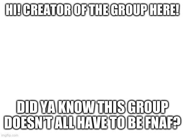 HI! CREATOR OF THE GROUP HERE! DID YA KNOW THIS GROUP DOESN’T ALL HAVE TO BE FNAF? | made w/ Imgflip meme maker