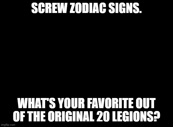 blank black | SCREW ZODIAC SIGNS. WHAT'S YOUR FAVORITE OUT OF THE ORIGINAL 20 LEGIONS? | image tagged in blank black | made w/ Imgflip meme maker