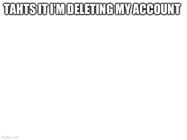 TAHTS IT I’M DELETING MY ACCOUNT | made w/ Imgflip meme maker