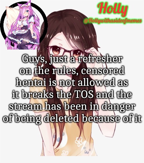 Sometimes... Just read all the rules before posting. (May turn on limited posts again) | Guys, just a refresher on the rules, censored hentai is not allowed as it breaks the TOS and the stream has been in danger of being deleted because of it | image tagged in holly erp announcement template | made w/ Imgflip meme maker