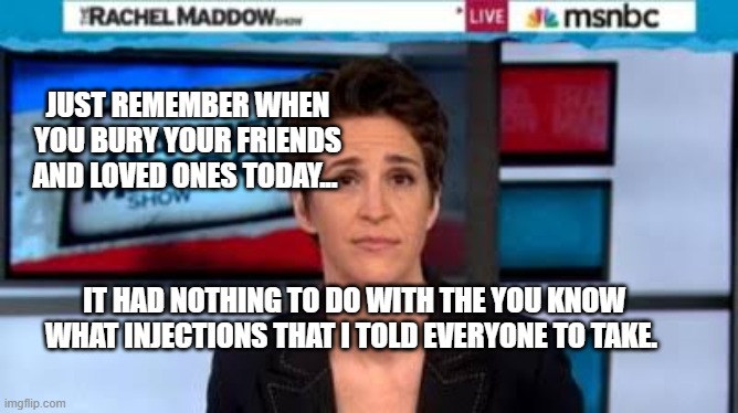 MSNBC news | JUST REMEMBER WHEN YOU BURY YOUR FRIENDS AND LOVED ONES TODAY... IT HAD NOTHING TO DO WITH THE YOU KNOW WHAT INJECTIONS THAT I TOLD EVERYONE TO TAKE. | image tagged in msnbc news | made w/ Imgflip meme maker
