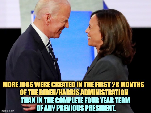 Republicans shout Jobs! Democrats make them happen. | MORE JOBS WERE CREATED IN THE FIRST 28 MONTHS 
OF THE BIDEN/HARRIS ADMINISTRATION; THAN IN THE COMPLETE FOUR YEAR TERM 
OF ANY PREVIOUS PRESIDENT. | image tagged in biden harris,best,job,creation | made w/ Imgflip meme maker