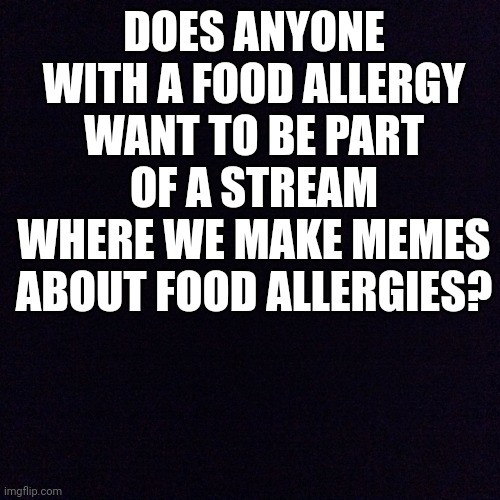 Food Allergy Stream? | DOES ANYONE WITH A FOOD ALLERGY WANT TO BE PART OF A STREAM WHERE WE MAKE MEMES ABOUT FOOD ALLERGIES? | image tagged in black screen,food allergy,question,idea | made w/ Imgflip meme maker