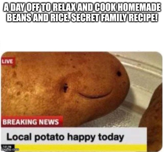 Local potato happy | A DAY OFF TO RELAX AND COOK HOMEMADE BEANS AND RICE. SECRET FAMILY RECIPE! | image tagged in local potato happy | made w/ Imgflip meme maker