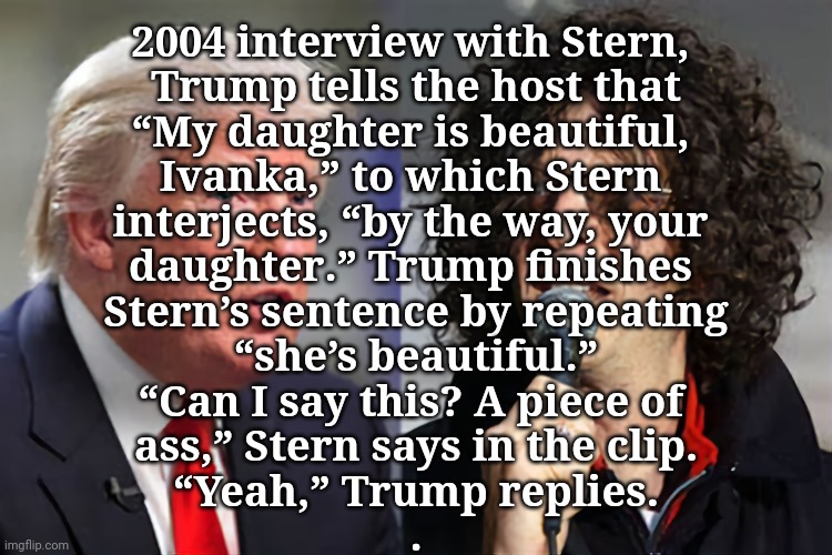 Disrespectful, nasty dad | 2004 interview with Stern, 
Trump tells the host that
“My daughter is beautiful, 
Ivanka,” to which Stern 
interjects, “by the way, your 
daughter.” Trump finishes 
Stern’s sentence by repeating
“she’s beautiful.”
“Can I say this? A piece of 
ass,” Stern says in the clip.
“Yeah,” Trump replies.

. | image tagged in dump trump,ivanka,incest,pedophile | made w/ Imgflip meme maker