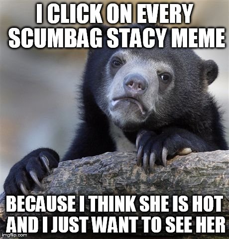 Confession Bear Meme | I CLICK ON EVERY SCUMBAG STACY MEME BECAUSE I THINK SHE IS HOT AND I JUST WANT TO SEE HER | image tagged in memes,confession bear,AdviceAnimals | made w/ Imgflip meme maker